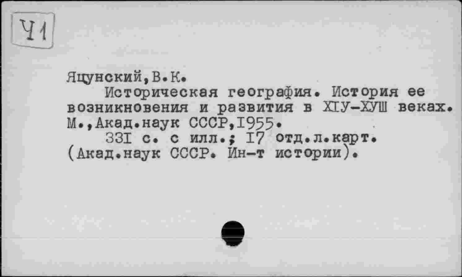 ﻿Яцунский,В.К.
Историческая география. История ее возникновения и развития в ХЕУ-ХУШ веках. М.,Акад.наук СССР,1955»
331 с. с илл.; 17 отд.л.карт. (Акад.наук СССР. Ин-т истории).